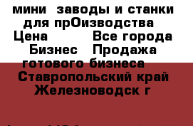 мини- заводы и станки для прОизводства › Цена ­ 100 - Все города Бизнес » Продажа готового бизнеса   . Ставропольский край,Железноводск г.